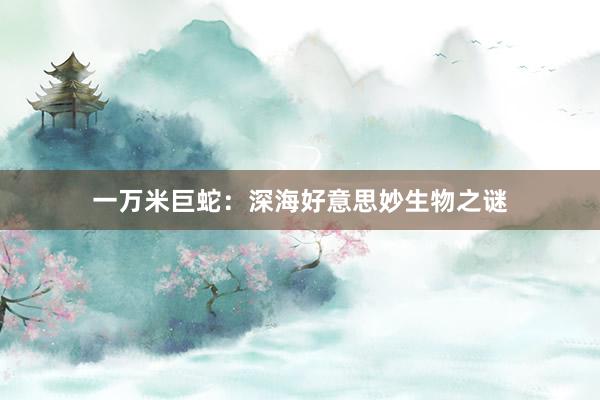 一万米巨蛇：深海好意思妙生物之谜